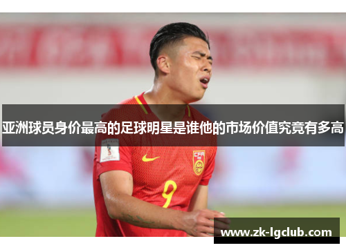 亚洲球员身价最高的足球明星是谁他的市场价值究竟有多高