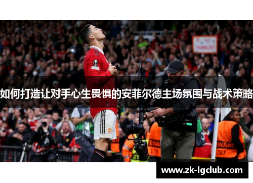 如何打造让对手心生畏惧的安菲尔德主场氛围与战术策略 如何打造让对手心生畏惧的安菲尔德主场氛围与战术策略