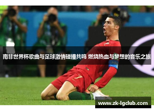 南非世界杯歌曲与足球激情碰撞共鸣 燃烧热血与梦想的音乐之旅