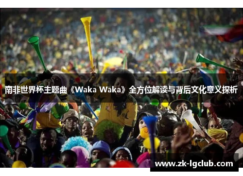 南非世界杯主题曲《Waka Waka》全方位解读与背后文化意义探析 南非世界杯主题曲《Waka Waka》全方位解读与背后文化意义探析