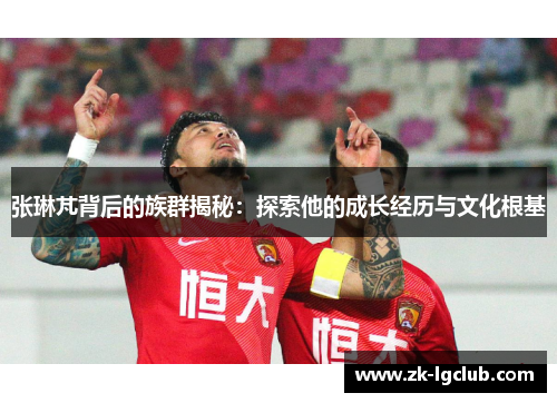 张琳芃背后的族群揭秘:探索他的成长经历与文化根基 张琳芃背后的族群揭秘:探索他的成长经历与文化根基