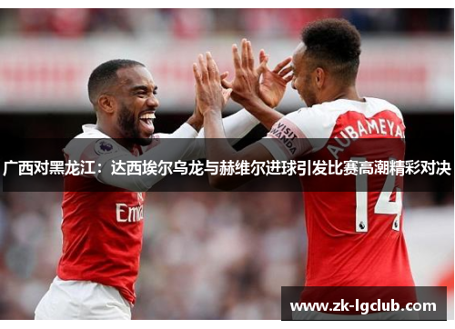 广西对黑龙江:达西埃尔乌龙与赫维尔进球引发比赛高潮精彩对决 广西对黑龙江:达西埃尔乌龙与赫维尔进球引发比赛高潮精彩对决