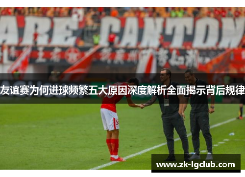 友谊赛为何进球频繁五大原因深度解析全面揭示背后规律 友谊赛为何进球频繁五大原因深度解析全面揭示背后规律