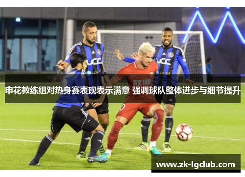 申花教练组对热身赛表现表示满意 强调球队整体进步与细节提升