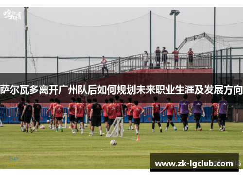 萨尔瓦多离开广州队后如何规划未来职业生涯及发展方向