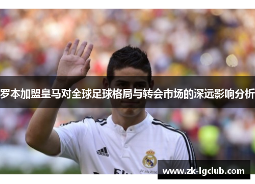 罗本加盟皇马对全球足球格局与转会市场的深远影响分析 罗本加盟皇马对全球足球格局与转会市场的深远影响分析