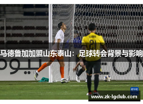 马德鲁加加盟山东泰山:足球转会背景与影响 马德鲁加加盟山东泰山:足球转会背景与影响