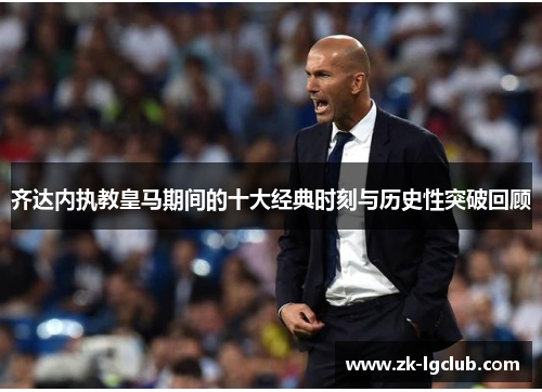 齐达内执教皇马期间的十大经典时刻与历史性突破回顾 齐达内执教皇马期间的十大经典时刻与历史性突破回顾