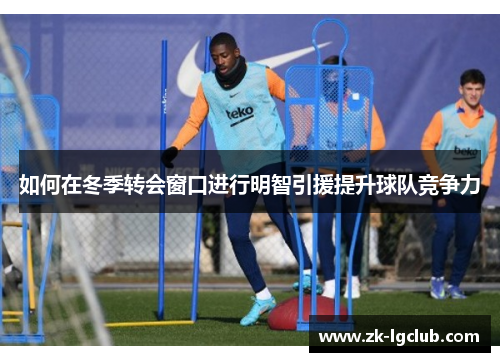 如何在冬季转会窗口进行明智引援提升球队竞争力 如何在冬季转会窗口进行明智引援提升球队竞争力