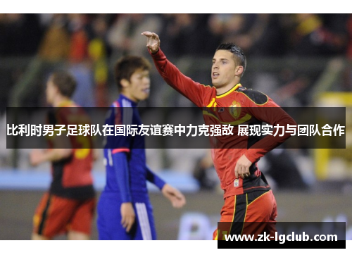 比利时男子足球队在国际友谊赛中力克强敌 展现实力与团队合作