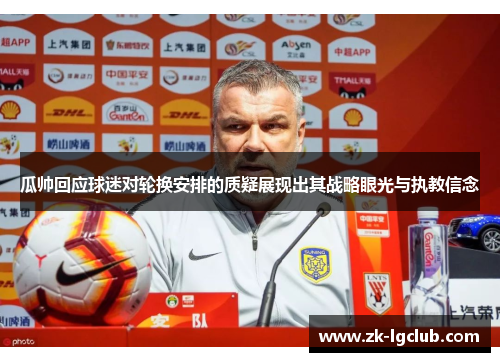 瓜帅回应球迷对轮换安排的质疑展现出其战略眼光与执教信念