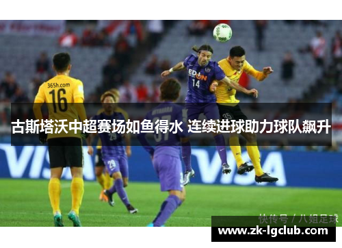 古斯塔沃中超赛场如鱼得水 连续进球助力球队飙升 古斯塔沃中超赛场如鱼得水 连续进球助力球队飙升