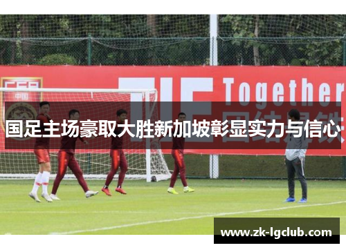 国足主场豪取大胜新加坡彰显实力与信心 国足主场豪取大胜新加坡彰显实力与信心