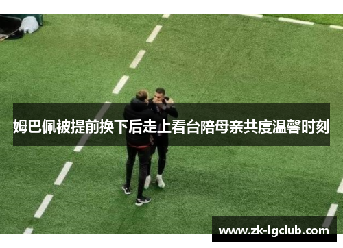 姆巴佩被提前换下后走上看台陪母亲共度温馨时刻